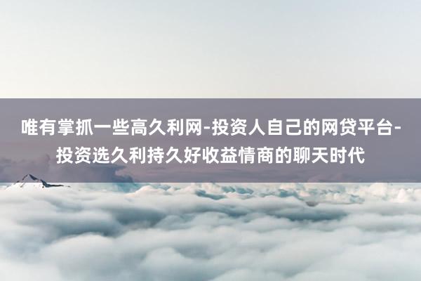 唯有掌抓一些高久利网-投资人自己的网贷平台-投资选久利持久好收益情商的聊天时代