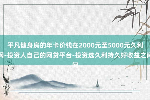 平凡健身房的年卡价钱在2000元至5000元久利网-投资人自己的网贷平台-投资选久利持久好收益之间